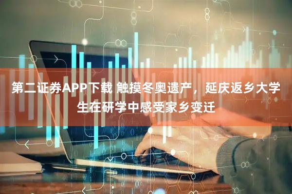 第二证券APP下载 触摸冬奥遗产，延庆返乡大学生在研学中感受家乡变迁