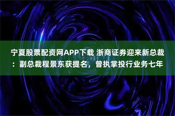 宁夏股票配资网APP下载 浙商证券迎来新总裁：副总裁程景东获提名，曾执掌投行业务七年