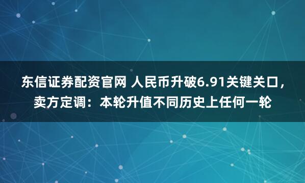 东信证券配资官网 人民币升破6.91关键关口，卖方定调：本轮升值不同历史上任何一轮