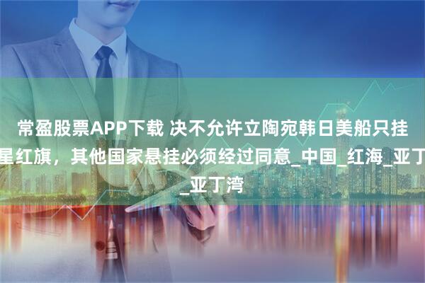 常盈股票APP下载 决不允许立陶宛韩日美船只挂五星红旗，其他国家悬挂必须经过同意_中国_红海_亚丁湾