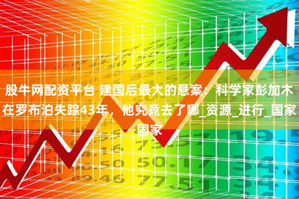 股牛网配资平台 建国后最大的悬案：科学家彭加木在罗布泊失踪43年，他究竟去了哪_资源_进行_国家