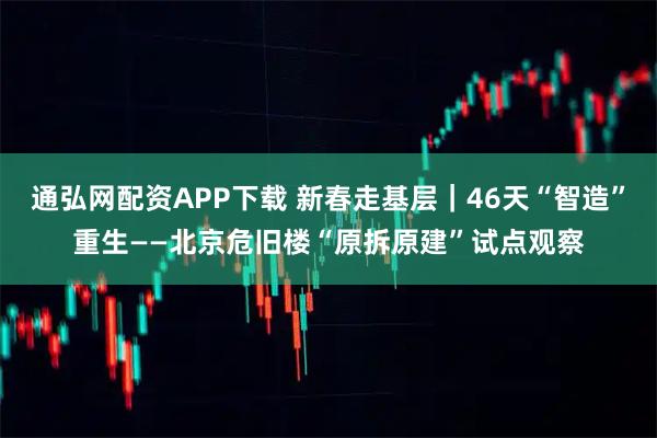 通弘网配资APP下载 新春走基层｜46天“智造”重生——北京危旧楼“原拆原建”试点观察