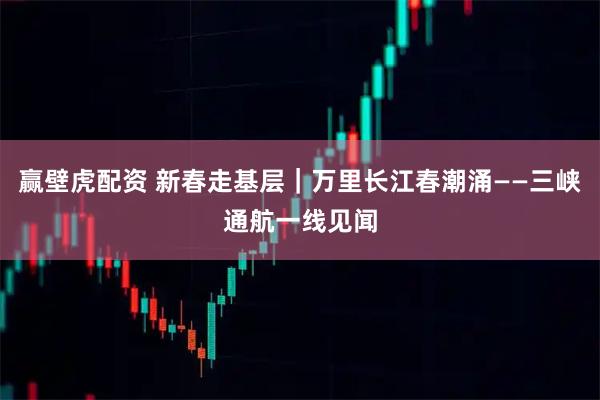 赢壁虎配资 新春走基层｜万里长江春潮涌——三峡通航一线见闻