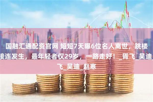 国融汇通配资官网 短短7天曝6位名人离世，跳楼溺水接连发生，最年轻者仅29岁，一路走好！_胥飞_吴迪_赵寒