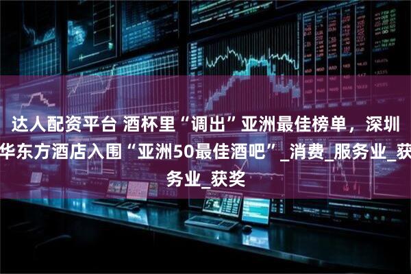 达人配资平台 酒杯里“调出”亚洲最佳榜单,深圳文华东方酒店入围“亚洲50最佳酒吧”_消费_服务业_获奖