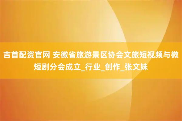 吉首配资官网 安徽省旅游景区协会文旅短视频与微短剧分会成立_行业_创作_张文妹