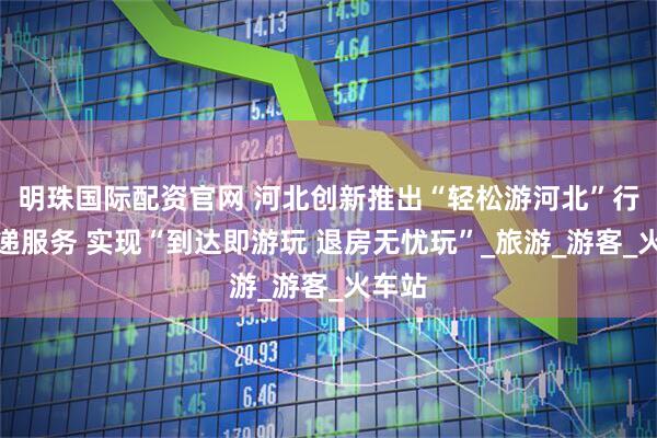 明珠国际配资官网 河北创新推出“轻松游河北”行李寄递服务 实现“到达即游玩 退房无忧玩”_旅游_游客_火车站