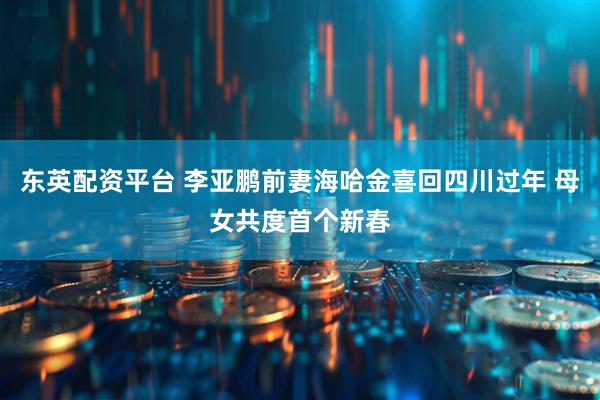 东英配资平台 李亚鹏前妻海哈金喜回四川过年 母女共度首个新春