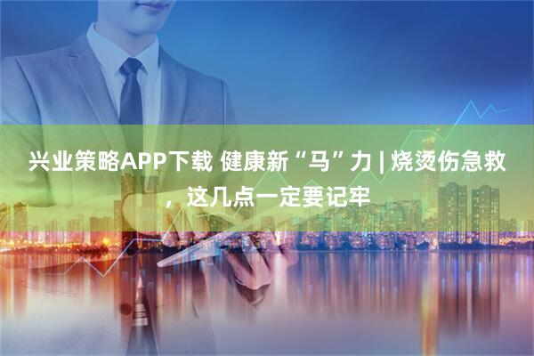 兴业策略APP下载 健康新“马”力 | 烧烫伤急救，这几点一定要记牢