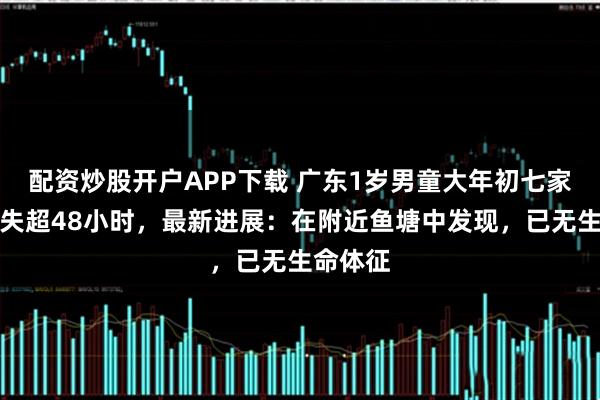 配资炒股开户APP下载 广东1岁男童大年初七家门口走失超48小时，最新进展：在附近鱼塘中发现，已无生命体征