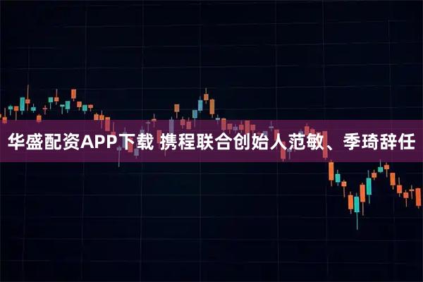 华盛配资APP下载 携程联合创始人范敏、季琦辞任