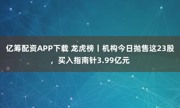 亿筹配资APP下载 龙虎榜丨机构今日抛售这23股，买入指南针3.99亿元