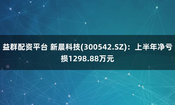 益群配资平台 新晨科技(300542.SZ)：上半年净亏损1298.88万元