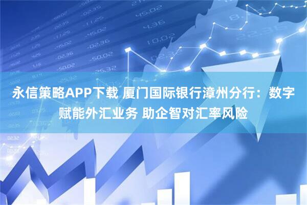 永信策略APP下载 厦门国际银行漳州分行：数字赋能外汇业务 助企智对汇率风险