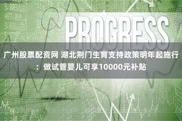 广州股票配资网 湖北荆门生育支持政策明年起施行：做试管婴儿可享10000元补贴