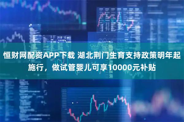 恒财网配资APP下载 湖北荆门生育支持政策明年起施行，做试管婴儿可享10000元补贴