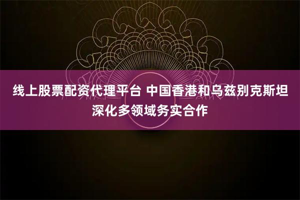 线上股票配资代理平台 中国香港和乌兹别克斯坦深化多领域务实合作