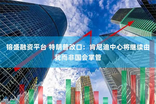 镕盛融资平台 特朗普改口：肯尼迪中心将继续由我而非国会掌管