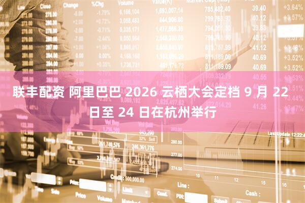 联丰配资 阿里巴巴 2026 云栖大会定档 9 月 22 日至 24 日在杭州举行